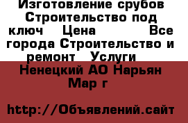 Изготовление срубов.Строительство под ключ. › Цена ­ 8 000 - Все города Строительство и ремонт » Услуги   . Ненецкий АО,Нарьян-Мар г.